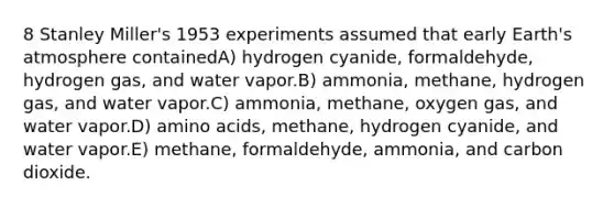 8 Stanley Miller's 1953 experiments assumed that early Earth's atmosphere containedA) hydrogen cyanide, formaldehyde, hydrogen gas, and water vapor.B) ammonia, methane, hydrogen gas, and water vapor.C) ammonia, methane, oxygen gas, and water vapor.D) amino acids, methane, hydrogen cyanide, and water vapor.E) methane, formaldehyde, ammonia, and carbon dioxide.