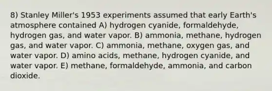 8) Stanley Miller's 1953 experiments assumed that early Earth's atmosphere contained A) hydrogen cyanide, formaldehyde, hydrogen gas, and water vapor. B) ammonia, methane, hydrogen gas, and water vapor. C) ammonia, methane, oxygen gas, and water vapor. D) amino acids, methane, hydrogen cyanide, and water vapor. E) methane, formaldehyde, ammonia, and carbon dioxide.