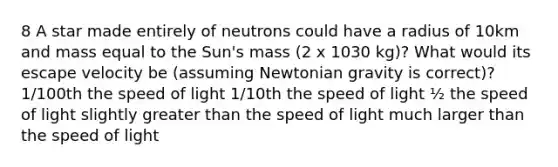 8 A star made entirely of neutrons could have a radius of 10km and mass equal to the Sun's mass (2 x 1030 kg)? What would its escape velocity be (assuming Newtonian gravity is correct)? 1/100th the speed of light 1/10th the speed of light ½ the speed of light slightly greater than the speed of light much larger than the speed of light