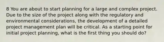 8 You are about to start planning for a large and complex project. Due to the size of the project along with the regulatory and environmental considerations, the development of a detailed project management plan will be critical. As a starting point for initial project planning, what is the first thing you should do?