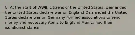 8. At the start of WWII, citizens of the United States, Demanded the United States declare war on England Demanded the United States declare war on Germany Formed associations to send money and necessary items to England Maintained their isolationist stance