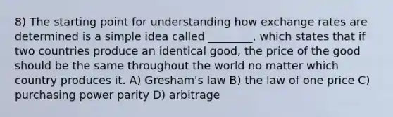 8) The starting point for understanding how exchange rates are determined is a simple idea called ________, which states that if two countries produce an identical good, the price of the good should be the same throughout the world no matter which country produces it. A) Gresham's law B) the law of one price C) purchasing power parity D) arbitrage