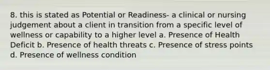 8. this is stated as Potential or Readiness- a clinical or nursing judgement about a client in transition from a specific level of wellness or capability to a higher level a. Presence of Health Deficit b. Presence of health threats c. Presence of stress points d. Presence of wellness condition