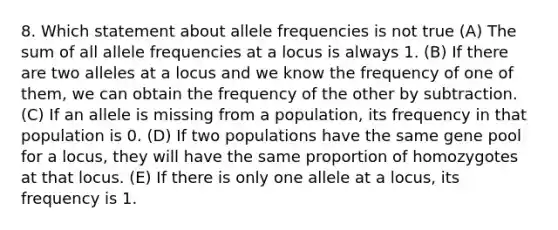 8. Which statement about allele frequencies is not true (A) The sum of all allele frequencies at a locus is always 1. (B) If there are two alleles at a locus and we know the frequency of one of them, we can obtain the frequency of the other by subtraction. (C) If an allele is missing from a population, its frequency in that population is 0. (D) If two populations have the same gene pool for a locus, they will have the same proportion of homozygotes at that locus. (E) If there is only one allele at a locus, its frequency is 1.