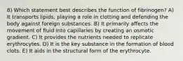 8) Which statement best describes the function of fibrinogen? A) It transports lipids, playing a role in clotting and defending the body against foreign substances. B) It primarily affects the movement of fluid into capillaries by creating an osmotic gradient. C) It provides the nutrients needed to replicate erythrocytes. D) It is the key substance in the formation of blood clots. E) It aids in the structural form of the erythrocyte.