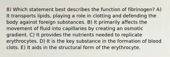 8) Which statement best describes the function of fibrinogen? A) It transports lipids, playing a role in clotting and defending the body against foreign substances. B) It primarily affects the movement of fluid into capillaries by creating an osmotic gradient. C) It provides the nutrients needed to replicate erythrocytes. D) It is the key substance in the formation of blood clots. E) It aids in the structural form of the erythrocyte.