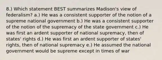 8.) Which statement BEST summarizes Madison's view of federalism? a.) He was a consistent supporter of the notion of a supreme national government b.) He was a consistent supporter of the notion of the supremacy of the state government c.) He was first an ardent supporter of national supremacy, then of states' rights d.) He was first an ardent supporter of states' rights, then of national supremacy e.) He assumed the national government would be supreme except in times of war