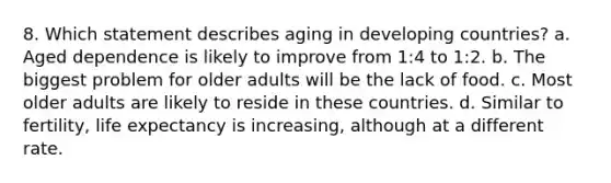 8. Which statement describes aging in developing countries? a. Aged dependence is likely to improve from 1:4 to 1:2. b. The biggest problem for older adults will be the lack of food. c. Most older adults are likely to reside in these countries. d. Similar to fertility, life expectancy is increasing, although at a different rate.