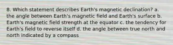 8. Which statement describes Earth's magnetic declination? a. the angle between Earth's magnetic field and Earth's surface b. Earth's magnetic field strength at the equator c. the tendency for Earth's field to reverse itself d. the angle between true north and north indicated by a compass