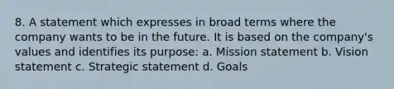 8. A statement which expresses in broad terms where the company wants to be in the future. It is based on the company's values and identifies its purpose: a. Mission statement b. Vision statement c. Strategic statement d. Goals