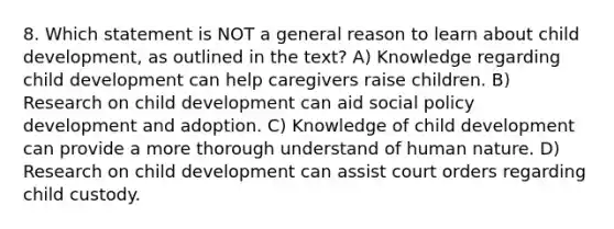 8. Which statement is NOT a general reason to learn about child development, as outlined in the text? A) Knowledge regarding child development can help caregivers raise children. B) Research on child development can aid social policy development and adoption. C) Knowledge of child development can provide a more thorough understand of human nature. D) Research on child development can assist court orders regarding child custody.