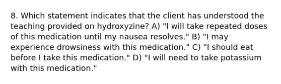 8. Which statement indicates that the client has understood the teaching provided on hydroxyzine? A) "I will take repeated doses of this medication until my nausea resolves." B) "I may experience drowsiness with this medication." C) "I should eat before I take this medication." D) "I will need to take potassium with this medication."