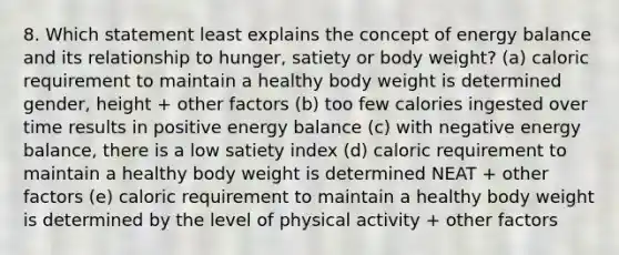 8. Which statement least explains the concept of energy balance and its relationship to hunger, satiety or body weight? (a) caloric requirement to maintain a healthy body weight is determined gender, height + other factors (b) too few calories ingested over time results in positive energy balance (c) with negative energy balance, there is a low satiety index (d) caloric requirement to maintain a healthy body weight is determined NEAT + other factors (e) caloric requirement to maintain a healthy body weight is determined by the level of physical activity + other factors