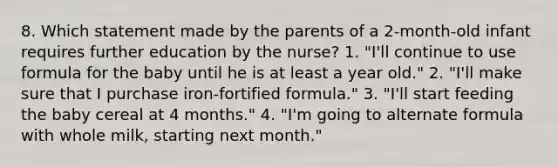 8. Which statement made by the parents of a 2-month-old infant requires further education by the nurse? 1. "I'll continue to use formula for the baby until he is at least a year old." 2. "I'll make sure that I purchase iron-fortified formula." 3. "I'll start feeding the baby cereal at 4 months." 4. "I'm going to alternate formula with whole milk, starting next month."