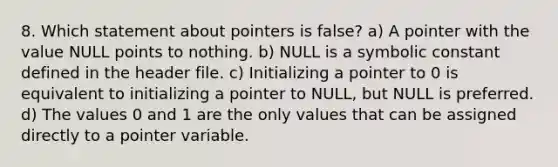 8. Which statement about pointers is false? a) A pointer with the value NULL points to nothing. b) NULL is a symbolic constant defined in the header file. c) Initializing a pointer to 0 is equivalent to initializing a pointer to NULL, but NULL is preferred. d) The values 0 and 1 are the only values that can be assigned directly to a pointer variable.