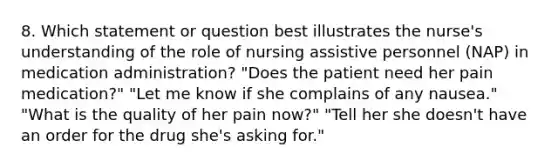 8. Which statement or question best illustrates the nurse's understanding of the role of nursing assistive personnel (NAP) in medication administration? "Does the patient need her pain medication?" "Let me know if she complains of any nausea." "What is the quality of her pain now?" "Tell her she doesn't have an order for the drug she's asking for."