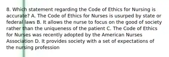 8. Which statement regarding the Code of Ethics for Nursing is accurate? A. The Code of Ethics for Nurses is usurped by state or federal laws B. It allows the nurse to focus on the good of society rather than the uniqueness of the patient C. The Code of Ethics for Nurses was recently adopted by the American Nurses Association D. It provides society with a set of expectations of the nursing profession