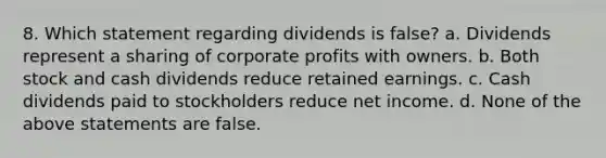 8. Which statement regarding dividends is false? a. Dividends represent a sharing of corporate profits with owners. b. Both stock and cash dividends reduce retained earnings. c. Cash dividends paid to stockholders reduce net income. d. None of the above statements are false.