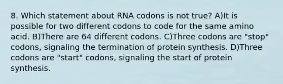 8. Which statement about RNA codons is not true? A)It is possible for two different codons to code for the same amino acid. B)There are 64 different codons. C)Three codons are "stop" codons, signaling the termination of protein synthesis. D)Three codons are "start" codons, signaling the start of protein synthesis.