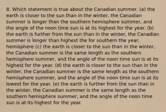 8. Which statement is true about the Canadian summer. (a) the earth is closer to the sun than in the winter, the Canadian summer is longer than the southern hemisphere summer, and the angle of the noon time sun is at its highest for the year. (b) the earth is further from the sun than in the winter, the Canadian summer is longer than highest the for southern the year. hemisphere (c) the earth is closer to the sun than in the winter, the Canadian summer is the same length as the southern hemisphere summer, and the angle of the noon time sun is at its highest for the year. (d) the earth is closer to the sun than in the winter, the Canadian summer is the same length as the southern hemisphere summer, and the angle of the noon time sun is at its lowest for the year. (e) the earth is further from the sun than in the winter, the Canadian summer is the same length as the southern hemisphere summer, and the angle of the noon time sun is at its highest for the year.