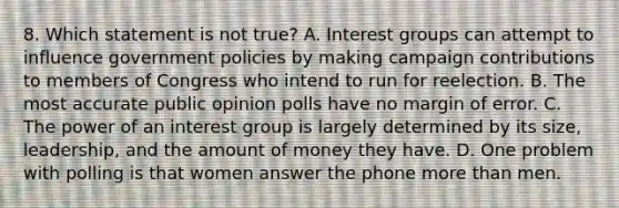 8. Which statement is not true? A. Interest groups can attempt to influence government policies by making campaign contributions to members of Congress who intend to run for reelection. B. The most accurate public opinion polls have no margin of error. C. The power of an interest group is largely determined by its size, leadership, and the amount of money they have. D. One problem with polling is that women answer the phone more than men.