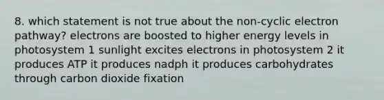 8. which statement is not true about the non-cyclic electron pathway? electrons are boosted to higher energy levels in photosystem 1 sunlight excites electrons in photosystem 2 it produces ATP it produces nadph it produces carbohydrates through carbon dioxide fixation