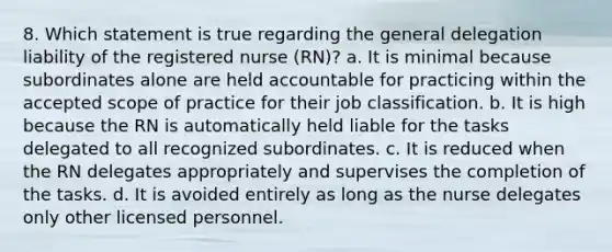 8. Which statement is true regarding the general delegation liability of the registered nurse (RN)? a. It is minimal because subordinates alone are held accountable for practicing within the accepted scope of practice for their job classification. b. It is high because the RN is automatically held liable for the tasks delegated to all recognized subordinates. c. It is reduced when the RN delegates appropriately and supervises the completion of the tasks. d. It is avoided entirely as long as the nurse delegates only other licensed personnel.