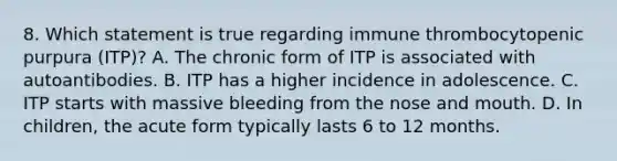 8. Which statement is true regarding immune thrombocytopenic purpura (ITP)? A. The chronic form of ITP is associated with autoantibodies. B. ITP has a higher incidence in adolescence. C. ITP starts with massive bleeding from the nose and mouth. D. In children, the acute form typically lasts 6 to 12 months.