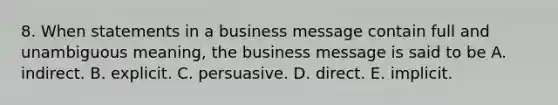 8. When statements in a business message contain full and unambiguous meaning, the business message is said to be A. indirect. B. explicit. C. persuasive. D. direct. E. implicit.