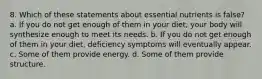 8. Which of these statements about essential nutrients is false? a. If you do not get enough of them in your diet, your body will synthesize enough to meet its needs. b. If you do not get enough of them in your diet, deficiency symptoms will eventually appear. c. Some of them provide energy. d. Some of them provide structure.