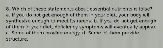 8. Which of these statements about essential nutrients is false? a. If you do not get enough of them in your diet, your body will synthesize enough to meet its needs. b. If you do not get enough of them in your diet, deficiency symptoms will eventually appear. c. Some of them provide energy. d. Some of them provide structure.