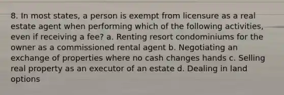 8. In most states, a person is exempt from licensure as a real estate agent when performing which of the following activities, even if receiving a fee? a. Renting resort condominiums for the owner as a commissioned rental agent b. Negotiating an exchange of properties where no cash changes hands c. Selling real property as an executor of an estate d. Dealing in land options