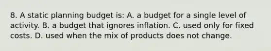 8. A static planning budget is: A. a budget for a single level of activity. B. a budget that ignores inflation. C. used only for fixed costs. D. used when the mix of products does not change.