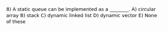 8) A static queue can be implemented as a ________. A) circular array B) stack C) dynamic linked list D) dynamic vector E) None of these