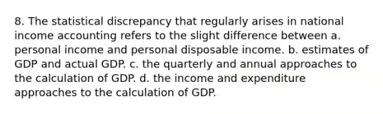 8. The statistical discrepancy that regularly arises in national income accounting refers to the slight difference between a. personal income and personal disposable income. b. estimates of GDP and actual GDP. c. the quarterly and annual approaches to the calculation of GDP. d. the income and expenditure approaches to the calculation of GDP.