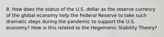 8. How does the status of the U.S. dollar as the reserve currency of the global economy help the Federal Reserve to take such dramatic steps during the pandemic to support the U.S. economy? How is this related to the Hegemonic Stability Theory?