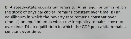 8) A steady-state equilibrium refers to: A) an equilibrium in which the stock of physical capital remains constant over time. B) an equilibrium in which the poverty rate remains constant over time. C) an equilibrium in which the inequality remains constant over time. D) an equilibrium in which the GDP per capita remains constant over time.