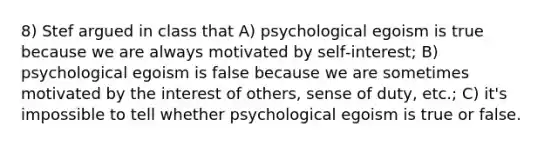 8) Stef argued in class that A) psychological egoism is true because we are always motivated by self‑interest; B) psychological egoism is false because we are sometimes motivated by the interest of others, sense of duty, etc.; C) it's impossible to tell whether psychological egoism is true or false.