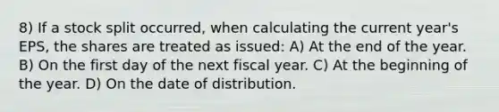 8) If a stock split occurred, when calculating the current year's EPS, the shares are treated as issued: A) At the end of the year. B) On the first day of the next fiscal year. C) At the beginning of the year. D) On the date of distribution.