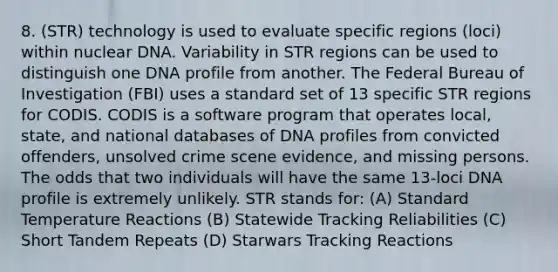 8. (STR) technology is used to evaluate specific regions (loci) within nuclear DNA. Variability in STR regions can be used to distinguish one DNA profile from another. The Federal Bureau of Investigation (FBI) uses a standard set of 13 specific STR regions for CODIS. CODIS is a software program that operates local, state, and national databases of DNA profiles from convicted offenders, unsolved crime scene evidence, and missing persons. The odds that two individuals will have the same 13-loci DNA profile is extremely unlikely. STR stands for: (A) Standard Temperature Reactions (B) Statewide Tracking Reliabilities (C) Short Tandem Repeats (D) Starwars Tracking Reactions