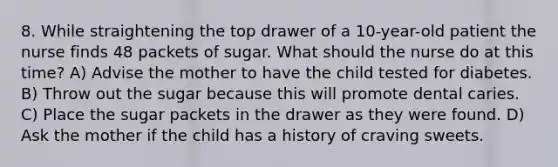 8. While straightening the top drawer of a 10-year-old patient the nurse finds 48 packets of sugar. What should the nurse do at this time? A) Advise the mother to have the child tested for diabetes. B) Throw out the sugar because this will promote dental caries. C) Place the sugar packets in the drawer as they were found. D) Ask the mother if the child has a history of craving sweets.