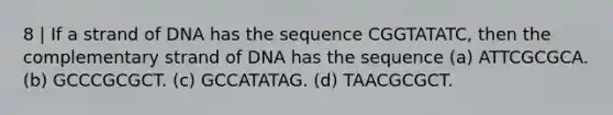 8 | If a strand of DNA has the sequence CGGTATATC, then the complementary strand of DNA has the sequence (a) ATTCGCGCA. (b) GCCCGCGCT. (c) GCCATATAG. (d) TAACGCGCT.