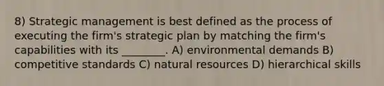 8) Strategic management is best defined as the process of executing the firm's strategic plan by matching the firm's capabilities with its ________. A) environmental demands B) competitive standards C) natural resources D) hierarchical skills