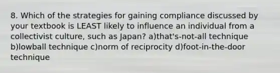 8. Which of the strategies for gaining compliance discussed by your textbook is LEAST likely to influence an individual from a collectivist culture, such as Japan? a)that's-not-all technique b)lowball technique c)norm of reciprocity d)foot-in-the-door technique