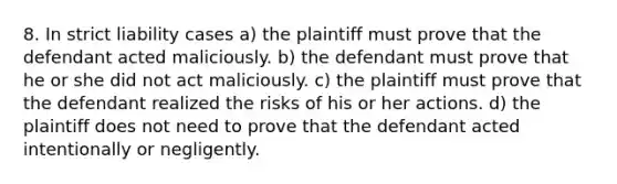 8. In strict liability cases a) the plaintiff must prove that the defendant acted maliciously. b) the defendant must prove that he or she did not act maliciously. c) the plaintiff must prove that the defendant realized the risks of his or her actions. d) the plaintiff does not need to prove that the defendant acted intentionally or negligently.