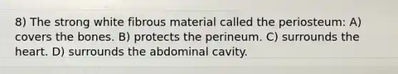 8) The strong white fibrous material called the periosteum: A) covers the bones. B) protects the perineum. C) surrounds the heart. D) surrounds the abdominal cavity.