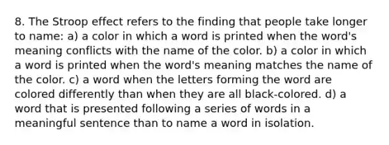 8. The Stroop effect refers to the finding that people take longer to name: a) a color in which a word is printed when the word's meaning conflicts with the name of the color. b) a color in which a word is printed when the word's meaning matches the name of the color. c) a word when the letters forming the word are colored differently than when they are all black-colored. d) a word that is presented following a series of words in a meaningful sentence than to name a word in isolation.