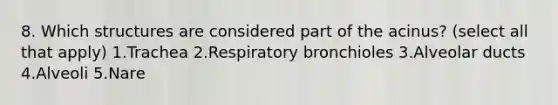 8. Which structures are considered part of the acinus? (select all that apply) 1.Trachea 2.Respiratory bronchioles 3.Alveolar ducts 4.Alveoli 5.Nare