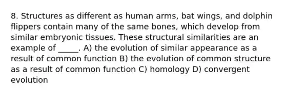 8. Structures as different as human arms, bat wings, and dolphin flippers contain many of the same bones, which develop from similar embryonic tissues. These structural similarities are an example of _____. A) the evolution of similar appearance as a result of common function B) the evolution of common structure as a result of common function C) homology D) convergent evolution