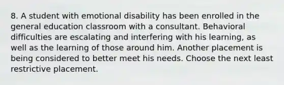 8. A student with emotional disability has been enrolled in the general education classroom with a consultant. Behavioral difficulties are escalating and interfering with his learning, as well as the learning of those around him. Another placement is being considered to better meet his needs. Choose the next least restrictive placement.